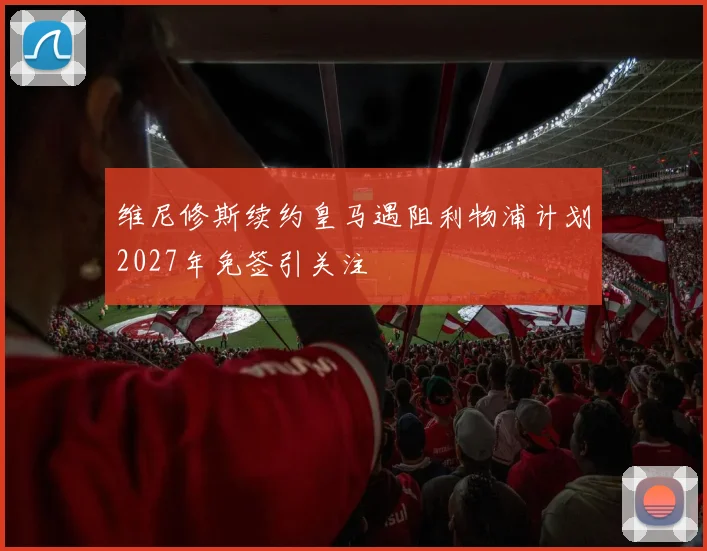 维尼修斯续约皇马遇阻利物浦计划2027年免签引关注