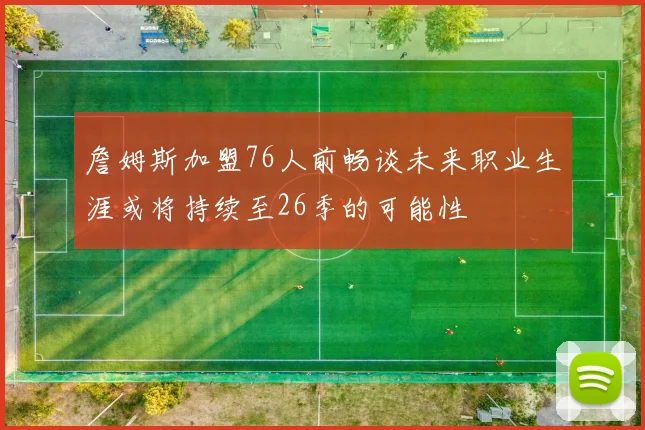詹姆斯加盟76人前畅谈未来职业生涯或将持续至26季的可能性