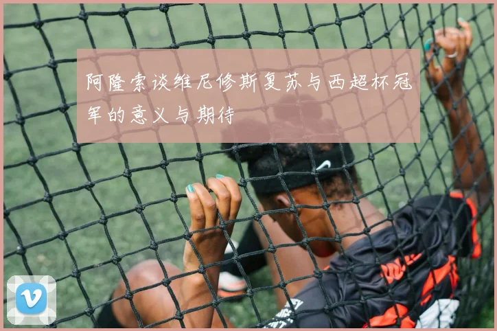 阿隆索谈维尼修斯复苏与西超杯冠军的意义与期待