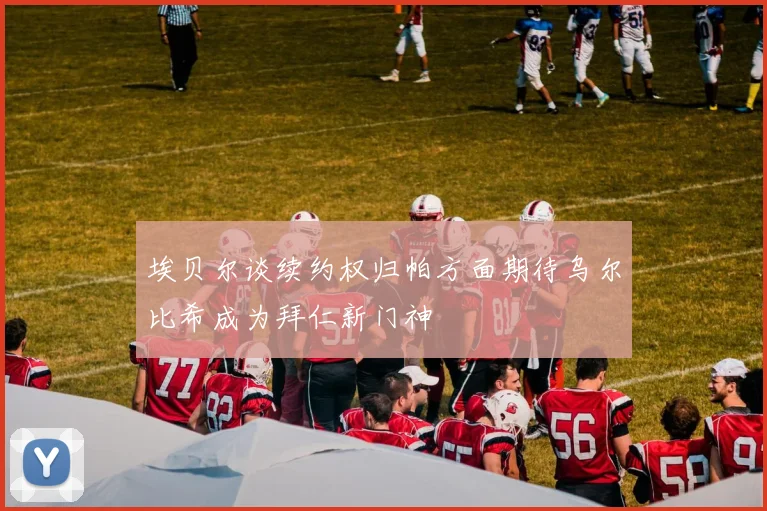 埃贝尔谈续约权归帕方面期待乌尔比希成为拜仁新门神
