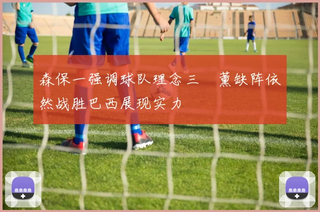 森保一强调球队理念三笘薰缺阵依然战胜巴西展现实力