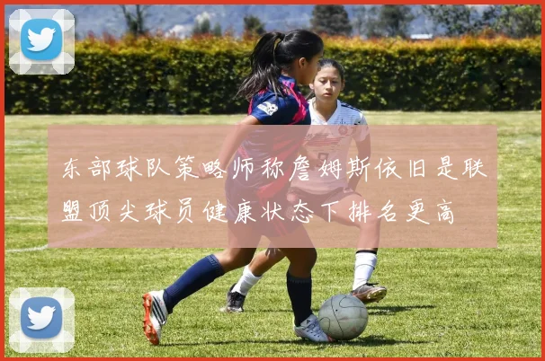 东部球队策略师称詹姆斯依旧是联盟顶尖球员健康状态下排名更高