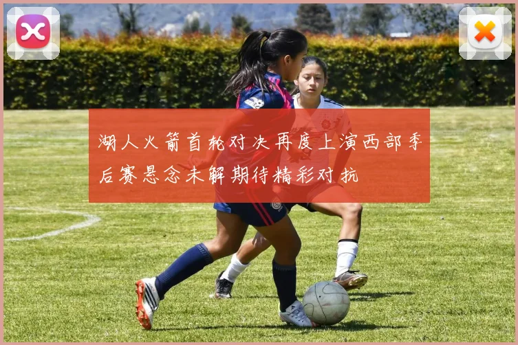 湖人火箭首轮对决再度上演西部季后赛悬念未解期待精彩对抗