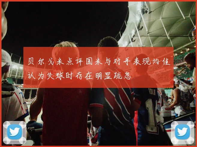 贝尔戈米点评国米与对手表现均佳认为失球时存在明显疏忽