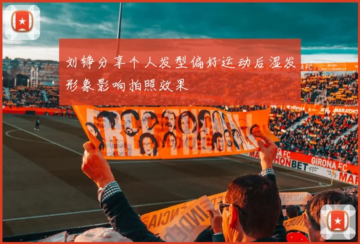 刘铮分享个人发型偏好运动后湿发形象影响拍照效果
