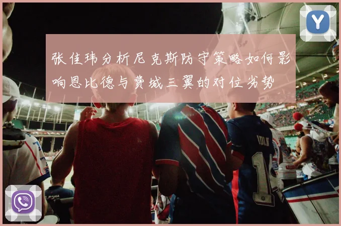 张佳玮分析尼克斯防守策略如何影响恩比德与费城三翼的对位劣势