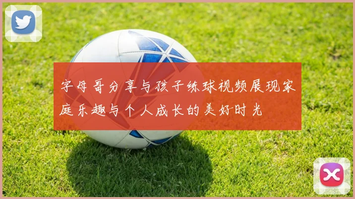字母哥分享与孩子练球视频展现家庭乐趣与个人成长的美好时光