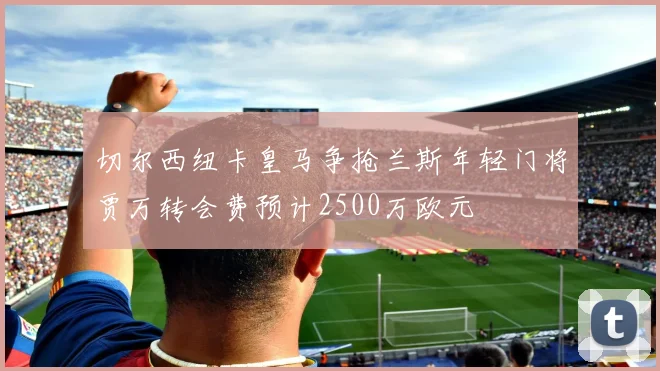 切尔西纽卡皇马争抢兰斯年轻门将贾万转会费预计2500万欧元