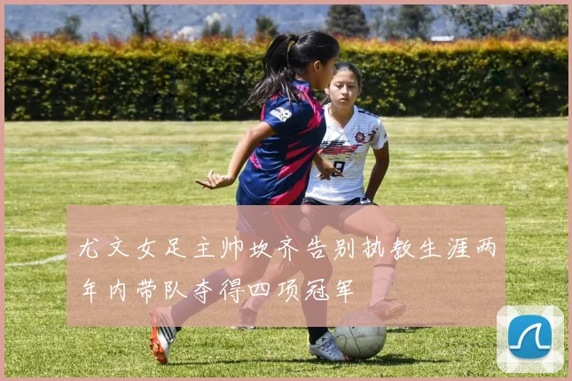 尤文女足主帅坎齐告别执教生涯两年内带队夺得四项冠军