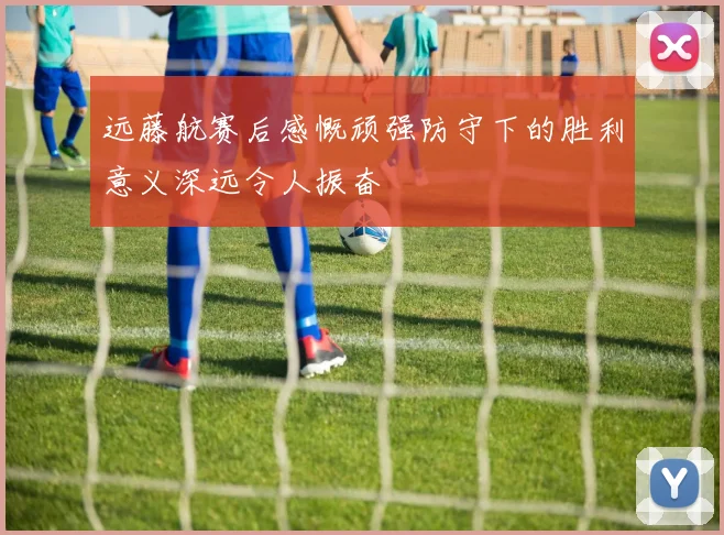 远藤航赛后感慨顽强防守下的胜利意义深远令人振奋